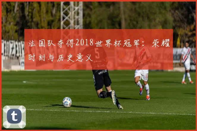 法国队夺得2018世界杯冠军:荣耀时刻与历史意义