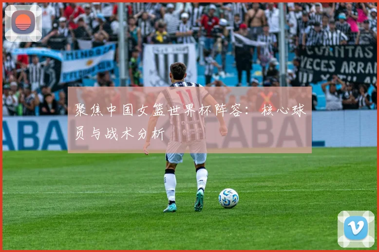 聚焦中国女篮世界杯阵容：核心球员与战术分析