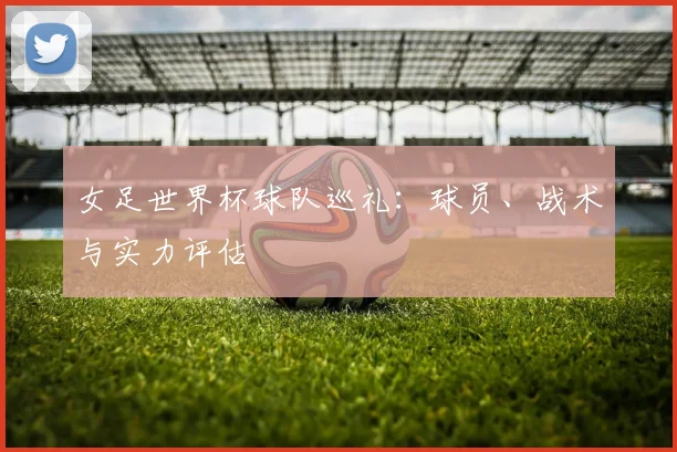 女足世界杯球队巡礼:球员、战术与实力评估